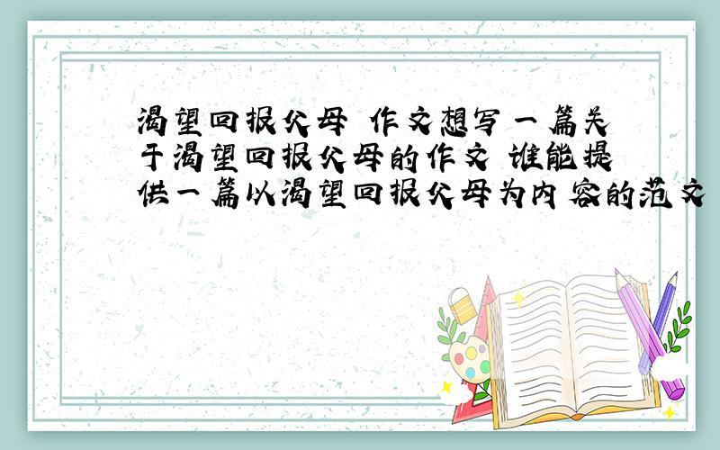 渴望回报父母 作文想写一篇关于渴望回报父母的作文 谁能提供一篇以渴望回报父母为内容的范文 好的追加50分