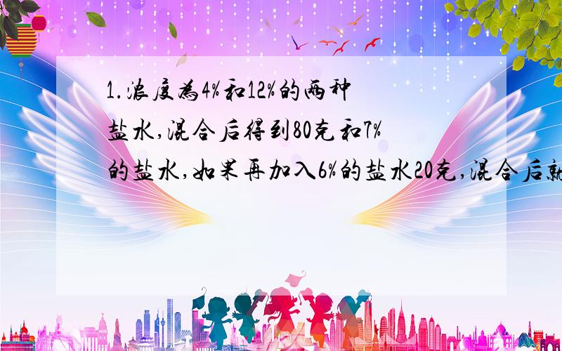 1.浓度为4%和12%的两种盐水,混合后得到80克和7%的盐水,如果再加入6%的盐水20克,混合后就得到6.8%的盐水,