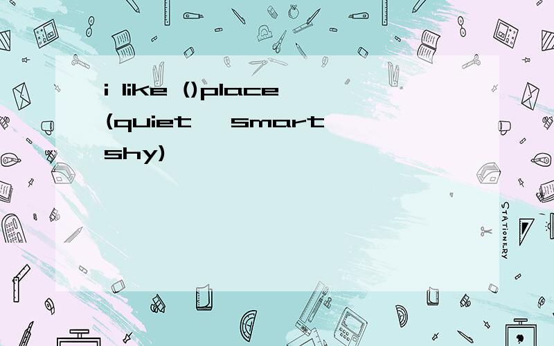 i like ()place(quiet ,smart,shy)