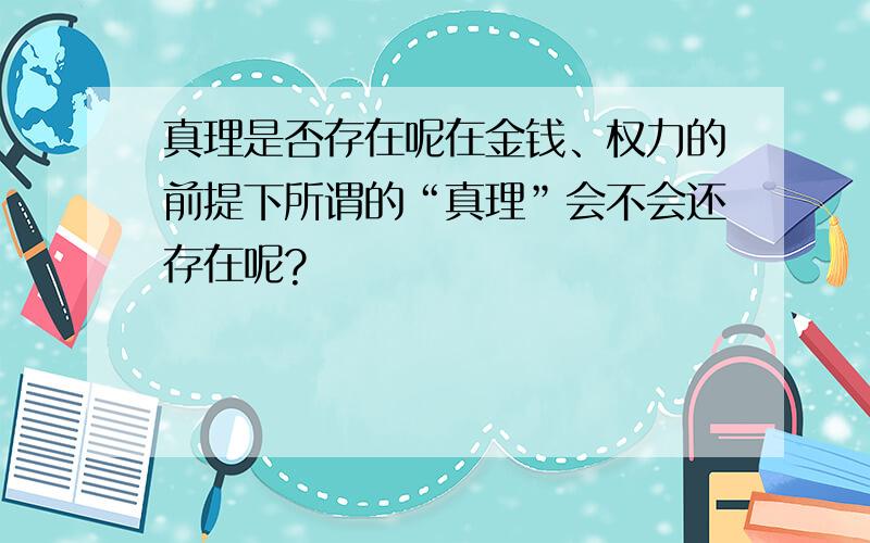 真理是否存在呢在金钱、权力的前提下所谓的“真理”会不会还存在呢?