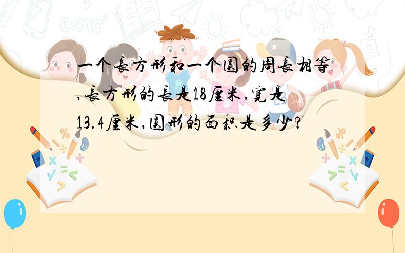 一个长方形和一个圆的周长相等,长方形的长是18厘米,宽是13.4厘米,圆形的面积是多少?