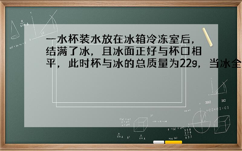 一水杯装水放在冰箱冷冻室后，结满了冰，且冰面正好与杯口相平，此时杯与冰的总质量为22g，当冰全部融化后，需向杯中加2mL