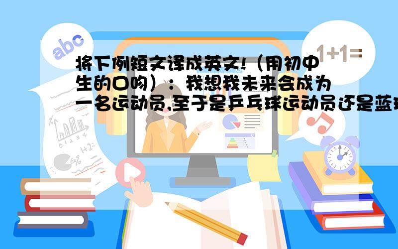 将下例短文译成英文!（用初中生的口吻）：我想我未来会成为一名运动员,至于是乒乓球运动员还是蓝球运...