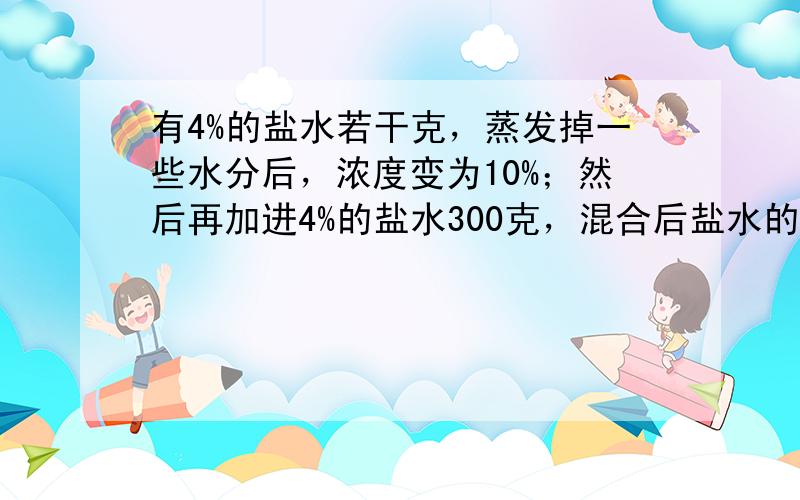 有4%的盐水若干克，蒸发掉一些水分后，浓度变为10%；然后再加进4%的盐水300克，混合后盐水的浓度是6.4%，问：最初