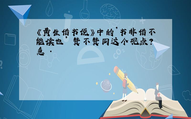 《黄生借书说》中的’书非借不能读也' 赞不赞同这个观点?急 .