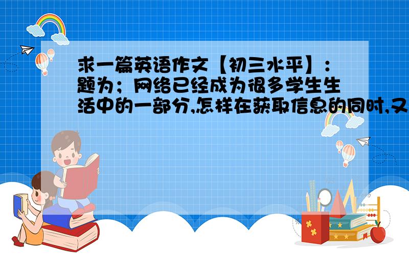 求一篇英语作文【初三水平】：题为；网络已经成为很多学生生活中的一部分,怎样在获取信息的同时,又能保