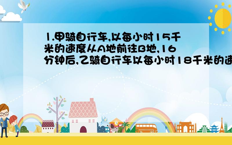 ⒈甲骑自行车,以每小时15千米的速度从A地前往B地,16分钟后,乙骑自行车以每小时18千米的速度出发,如果甲、乙两人同时