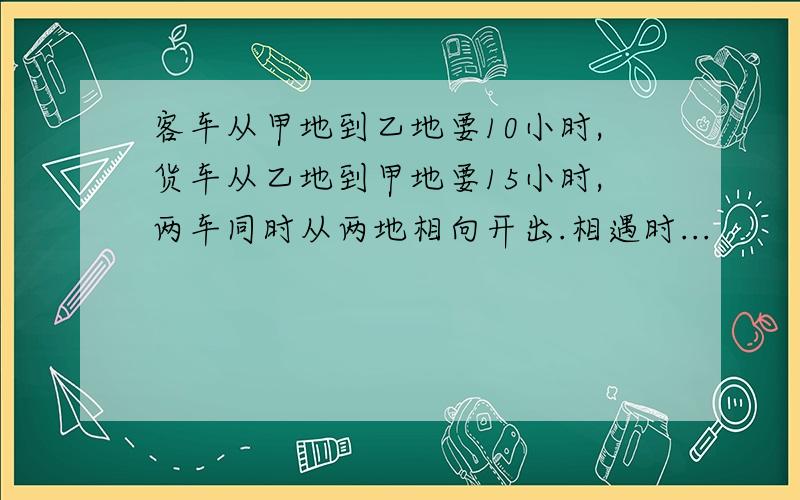 客车从甲地到乙地要10小时,货车从乙地到甲地要15小时,两车同时从两地相向开出.相遇时...