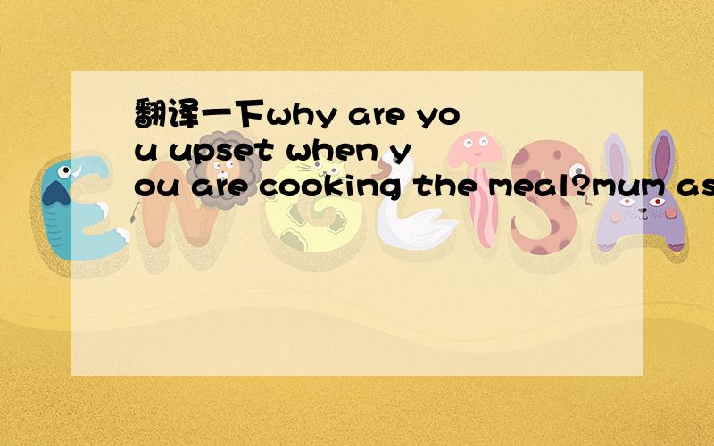 翻译一下why are you upset when you are cooking the meal?mum asks