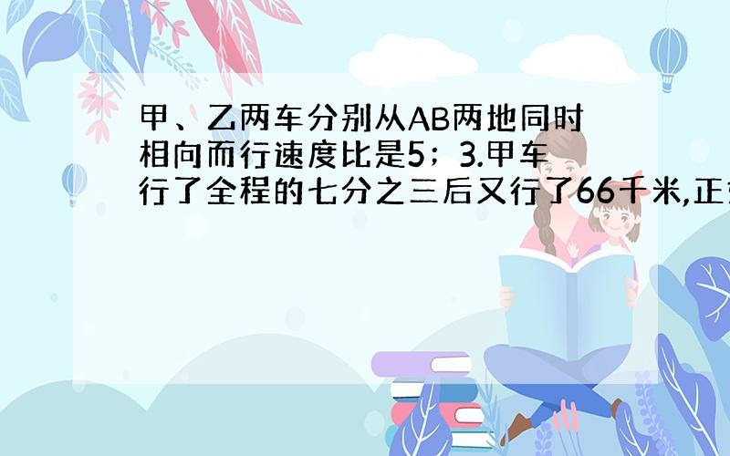 甲、乙两车分别从AB两地同时相向而行速度比是5；3.甲车行了全程的七分之三后又行了66千米,正好与乙车相遇