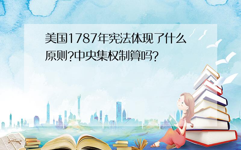 美国1787年宪法体现了什么原则?中央集权制算吗?