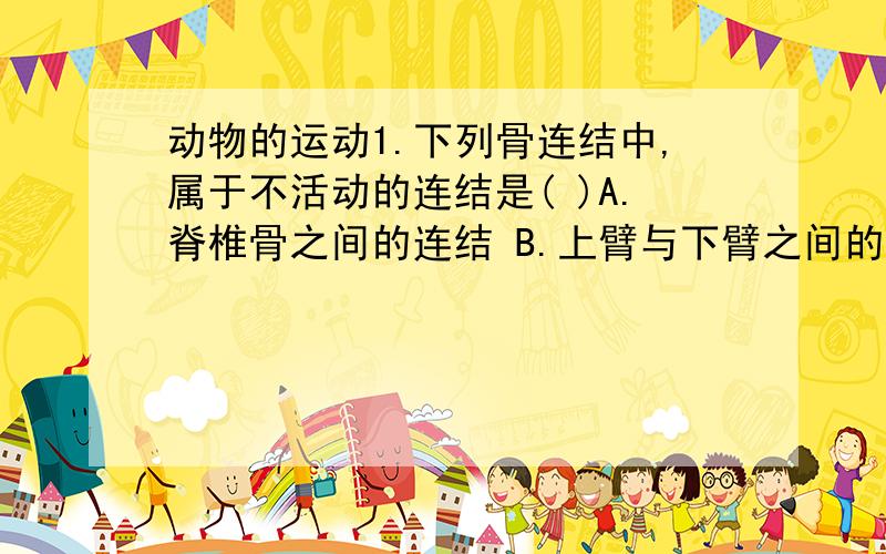 动物的运动1.下列骨连结中,属于不活动的连结是( )A.脊椎骨之间的连结 B.上臂与下臂之间的连结C.脑颅骨之间的连结