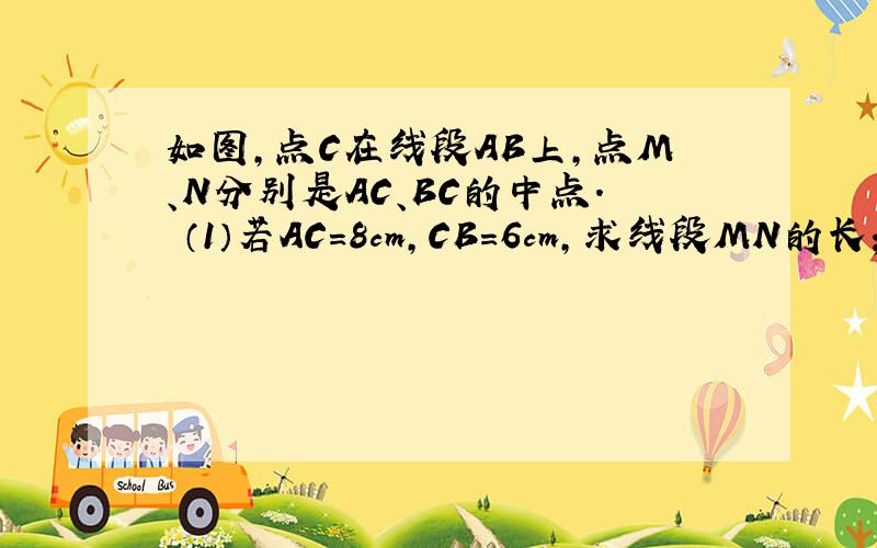 如图,点C在线段AB上,点M、N分别是AC、BC的中点． （1）若AC=8cm,CB=6cm,求线段MN的长； （2）若