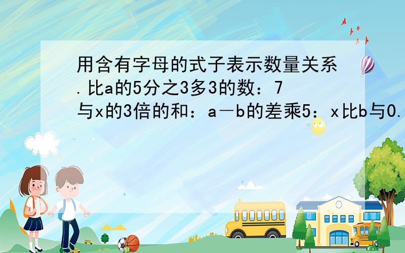 用含有字母的式子表示数量关系.比a的5分之3多3的数：7与x的3倍的和：a－b的差乘5：x比b与0.5的积少多