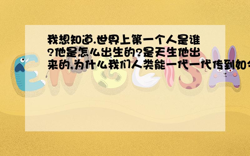 我想知道.世界上第一个人是谁?他是怎么出生的?是天生他出来的,为什么我们人类能一代一代传到如今?最好能说说他有父母吗?