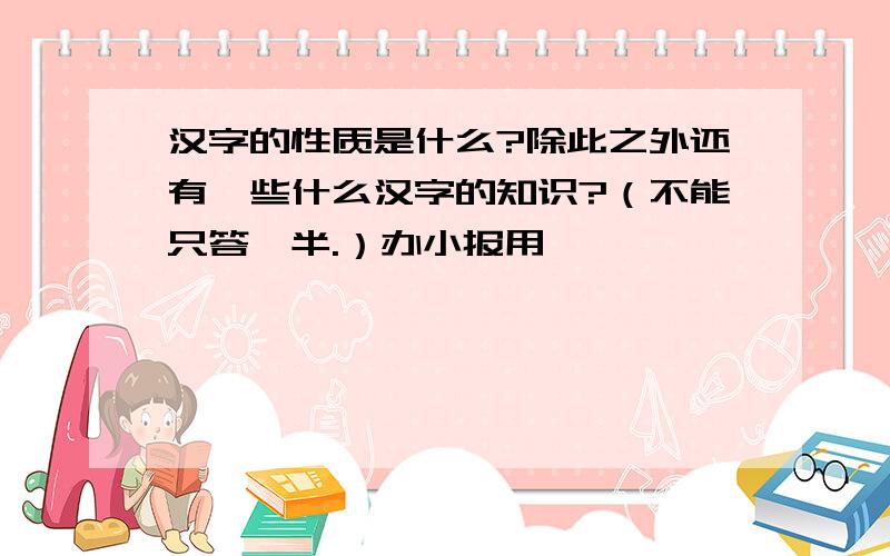 汉字的性质是什么?除此之外还有一些什么汉字的知识?（不能只答一半.）办小报用,