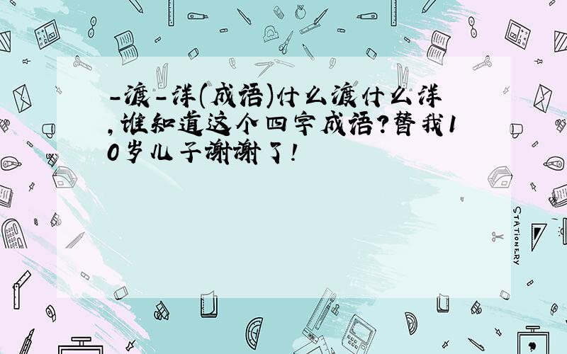 -渡-洋(成语)什么渡什么洋,谁知道这个四字成语?替我10岁儿子谢谢了!