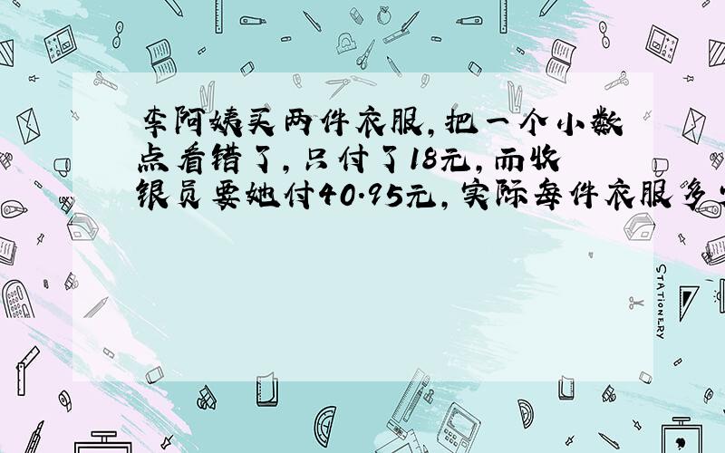 李阿姨买两件衣服,把一个小数点看错了,只付了18元,而收银员要她付40.95元,实际每件衣服多少元?