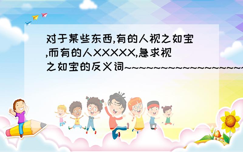 对于某些东西,有的人视之如宝,而有的人XXXXX,急求视之如宝的反义词~~~~~~~~~~~~~~~~~~~~~~~~~