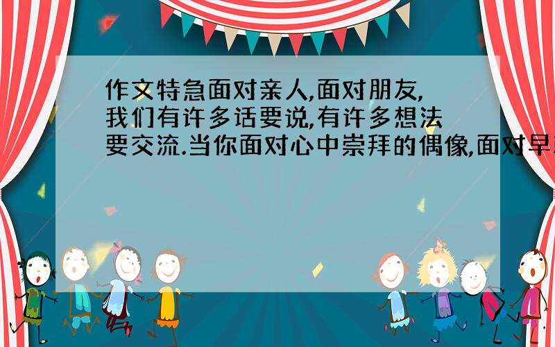 作文特急面对亲人,面对朋友,我们有许多话要说,有许多想法要交流.当你面对心中崇拜的偶像,面对早就想一见的历史名人,面对文