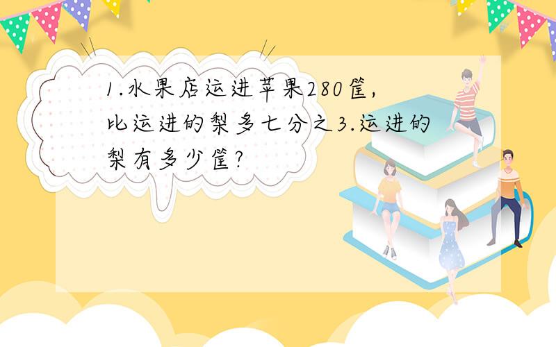 1.水果店运进苹果280筐,比运进的梨多七分之3.运进的梨有多少筐?