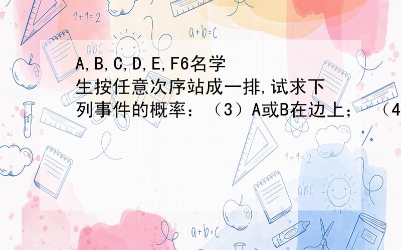 A,B,C,D,E,F6名学生按任意次序站成一排,试求下列事件的概率：（3）A或B在边上； （4）A和B都不在边