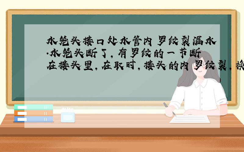 水笼头接口处水管内罗纹裂漏水.水笼头断了,有罗纹的一节断在接头里,在取时,接头的内罗纹裂,换了新