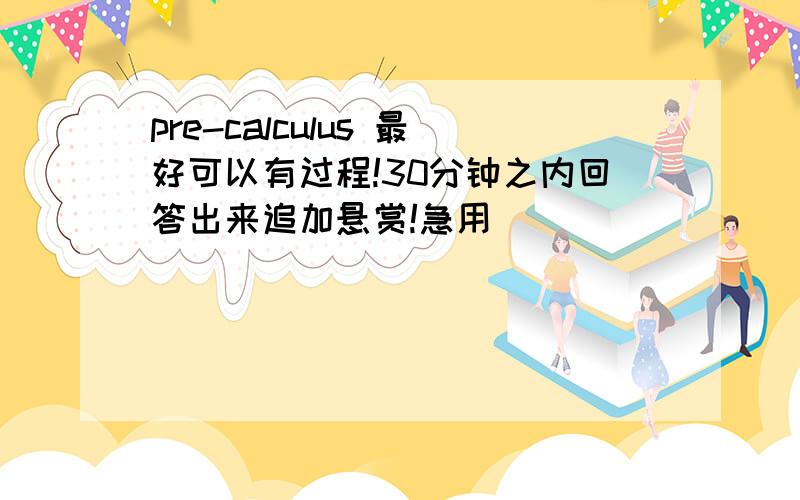 pre-calculus 最好可以有过程!30分钟之内回答出来追加悬赏!急用