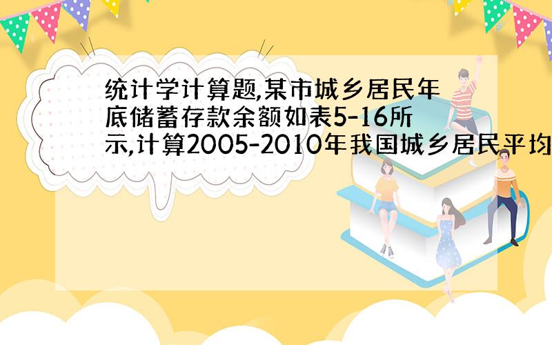 统计学计算题,某市城乡居民年底储蓄存款余额如表5-16所示,计算2005-2010年我国城乡居民平均储蓄存款余额年份20