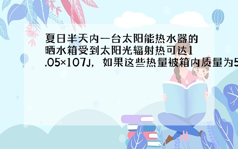 夏日半天内一台太阳能热水器的晒水箱受到太阳光辐射热可达1.05×107J，如果这些热量被箱内质量为50kg的水吸收，这些