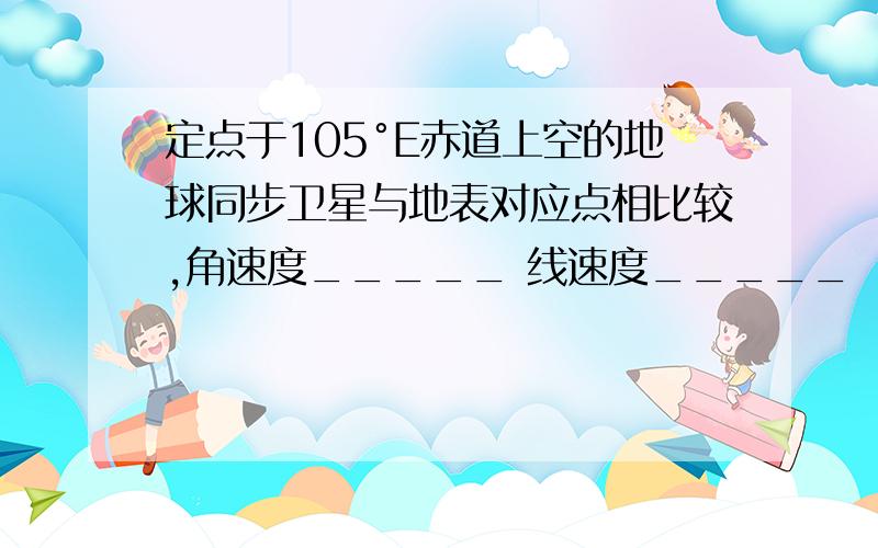 定点于105°E赤道上空的地球同步卫星与地表对应点相比较,角速度_____ 线速度_____