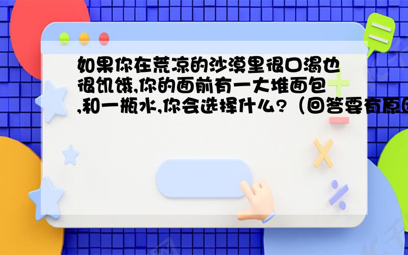 如果你在荒凉的沙漠里很口渴也很饥饿,你的面前有一大堆面包,和一瓶水,你会选择什么?（回答要有原因）