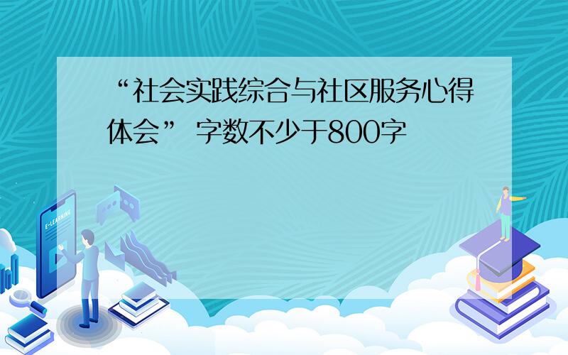 “社会实践综合与社区服务心得体会” 字数不少于800字