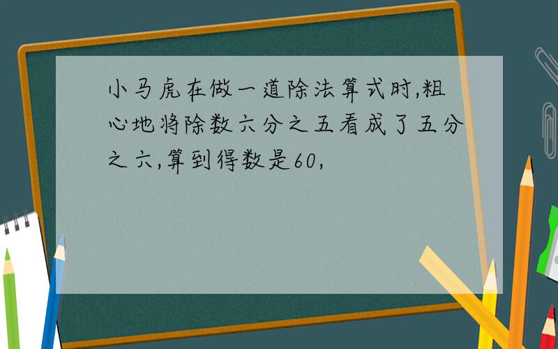 小马虎在做一道除法算式时,粗心地将除数六分之五看成了五分之六,算到得数是60,