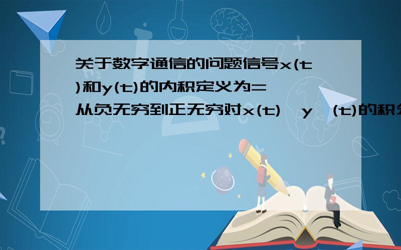 关于数字通信的问题信号x(t)和y(t)的内积定义为= 从负无穷到正无穷对x(t)*y*(t)的积分.我现在的问题是：这