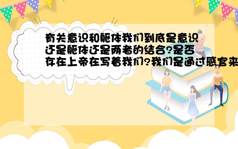 有关意识和躯体我们到底是意识还是躯体还是两者的结合?是否存在上帝在写着我们?我们是通过感官来感觉的,那么我们的感官如果就