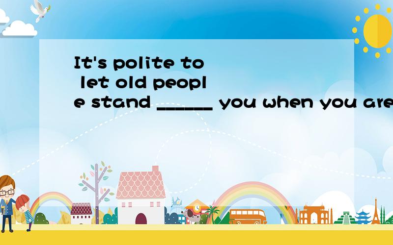 It's polite to let old people stand ______ you when you are