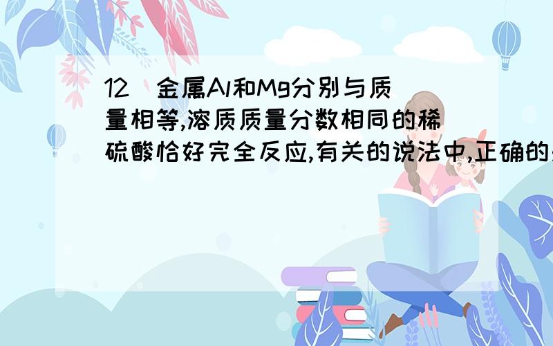 12．金属Al和Mg分别与质量相等,溶质质量分数相同的稀硫酸恰好完全反应,有关的说法中,正确的是