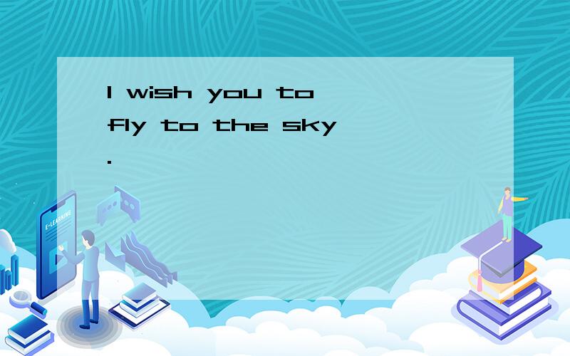 I wish you to fly to the sky.