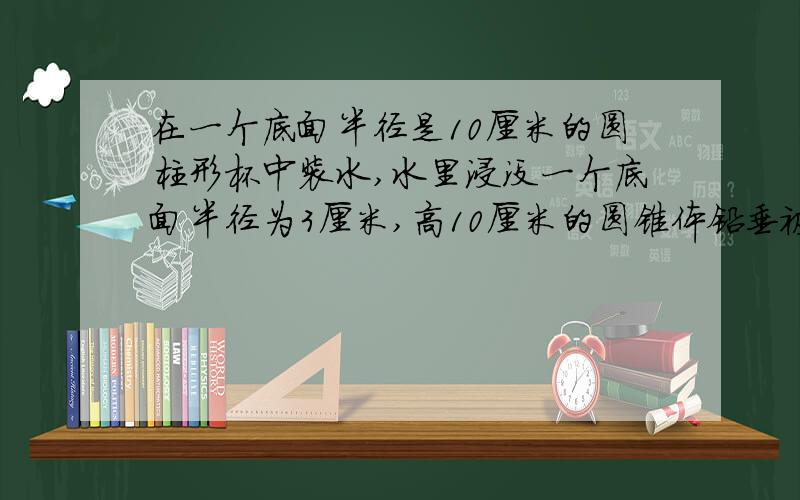 在一个底面半径是10厘米的圆柱形杯中装水,水里浸没一个底面半径为3厘米,高10厘米的圆锥体铅垂被水