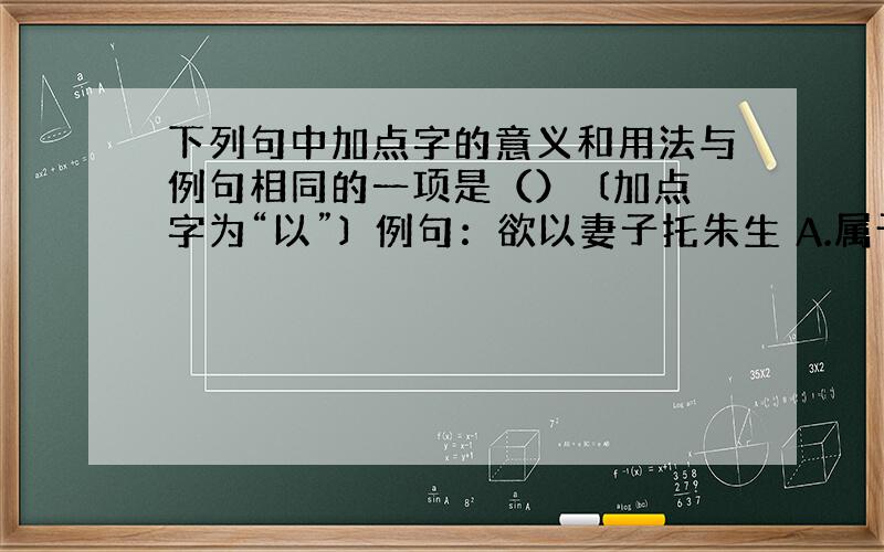 下列句中加点字的意义和用法与例句相同的一项是（） 〔加点字为“以”〕 例句：欲以妻子托朱生 A.属予作文以记之 B.晖以