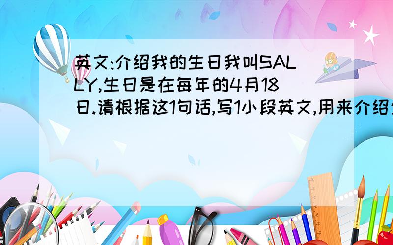 英文:介绍我的生日我叫SALLY,生日是在每年的4月18日.请根据这1句话,写1小段英文,用来介绍生日不用很多,可以发挥