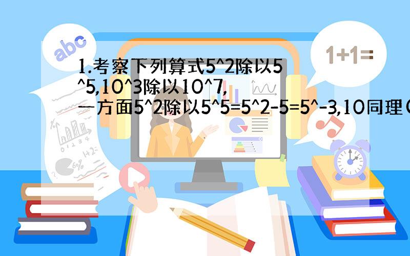 1.考察下列算式5^2除以5^5,10^3除以10^7,一方面5^2除以5^5=5^2-5=5^-3,10同理(不想打字