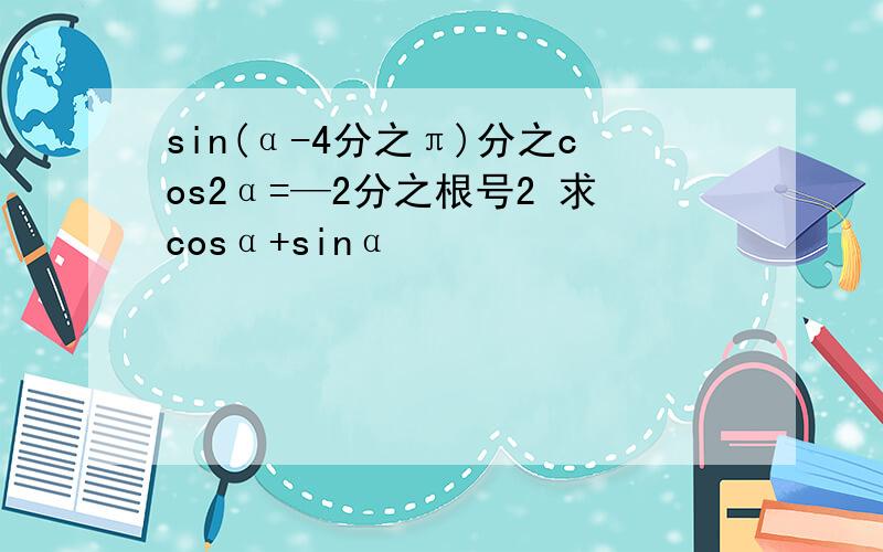 sin(α-4分之π)分之cos2α=—2分之根号2 求cosα+sinα