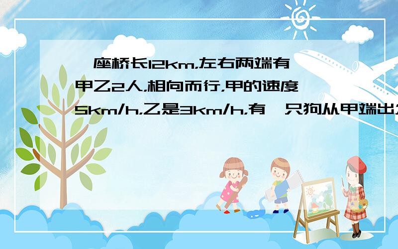 一座桥长12km，左右两端有甲乙2人，相向而行，甲的速度5km/h，乙是3km/h，有一只狗从甲端出发向乙去，速度为6k