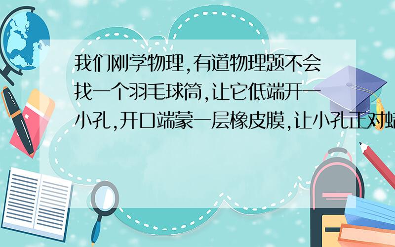 我们刚学物理,有道物理题不会找一个羽毛球筒,让它低端开一小孔,开口端蒙一层橡皮膜,让小孔正对蜡烛的