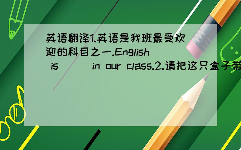 英语翻译1.英语是我班最受欢迎的科目之一.English is [ ]in our class.2.请把这只盒子带到办公