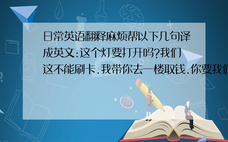 日常英语翻释麻烦帮以下几句译成英文:这个灯要打开吗?我们这不能刷卡.我带你去一楼取钱.你要我们什么时候送货.请你写下送货