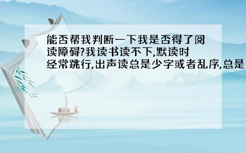 能否帮我判断一下我是否得了阅读障碍?我读书读不下,默读时经常跳行,出声读总是少字或者乱序,总是背不过东西.特别不喜欢说话