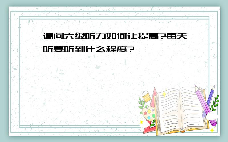 请问六级听力如何让提高?每天听要听到什么程度?